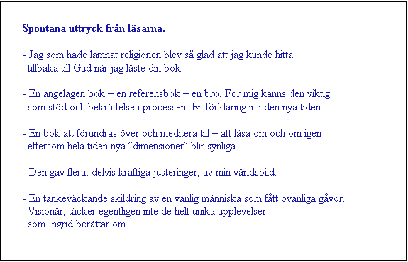 Textruta: Spontana uttryck frn lsarna.

- Jag som hade lmnat religionen blev s glad att jag kunde hitta 
  tillbaka till Gud nr jag lste din bok.

- En angelgen bok  en referensbok  en bro. Fr mig knns den viktig
  som std och bekrftelse i processen. En frklaring in i den nya tiden.

- En bok att frundras ver och meditera till  att lsa om och om igen
  eftersom hela tiden nya dimensioner blir synliga.

- Den gav flera, delvis kraftiga justeringer, av min vrldsbild.

- En tankevckande skildring av en vanlig mnniska som ftt ovanliga gvor.
  Visionr, tcker egentligen inte de helt unika upplevelser 
  som Ingrid berttar om.

