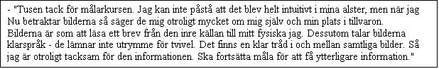 Textruta: - "Tusen tack fr mlarkursen. Jag kan inte pst att det blev helt intuitivt i mina alster, men nr jag Nu betraktar bilderna s sger de mig otroligt mycket om mig sjlv och min plats i tillvaron. Bilderna r som att lsa ett brev frn den inre kllan till mitt fysiska jag. Dessutom talar bilderna klarsprk - de lmnar inte utrymme fr tvivel. Det finns en klar trd i och mellan samtliga bilder. S jag r otroligt tacksam fr den informationen. Ska fortstta mla fr att f ytterligare information."